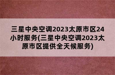 三星中央空调2023太原市区24小时服务(三星中央空调2023太原市区提供全天候服务)