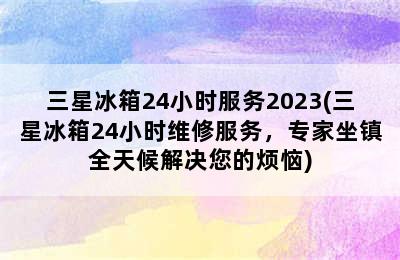 三星冰箱24小时服务2023(三星冰箱24小时维修服务，专家坐镇全天候解决您的烦恼)