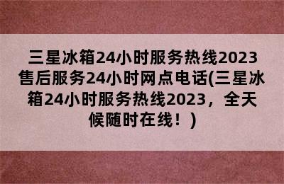 三星冰箱24小时服务热线2023售后服务24小时网点电话(三星冰箱24小时服务热线2023，全天候随时在线！)