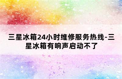 三星冰箱24小时维修服务热线-三星冰箱有响声启动不了