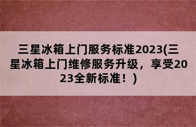 三星冰箱上门服务标准2023(三星冰箱上门维修服务升级，享受2023全新标准！)