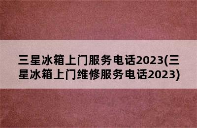 三星冰箱上门服务电话2023(三星冰箱上门维修服务电话2023)