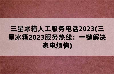 三星冰箱人工服务电话2023(三星冰箱2023服务热线：一键解决家电烦恼)