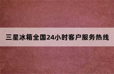 三星冰箱全国24小时客户服务热线