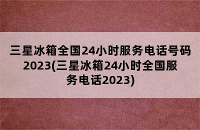 三星冰箱全国24小时服务电话号码2023(三星冰箱24小时全国服务电话2023)