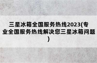 三星冰箱全国服务热线2023(专业全国服务热线解决您三星冰箱问题)