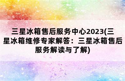 三星冰箱售后服务中心2023(三星冰箱维修专家解答：三星冰箱售后服务解读与了解)