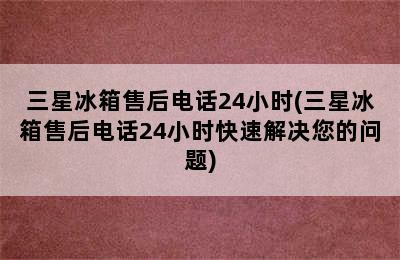 三星冰箱售后电话24小时(三星冰箱售后电话24小时快速解决您的问题)