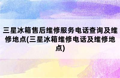 三星冰箱售后维修服务电话查询及维修地点(三星冰箱维修电话及维修地点)