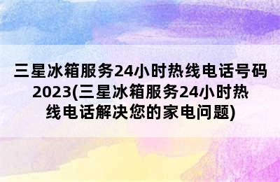 三星冰箱服务24小时热线电话号码2023(三星冰箱服务24小时热线电话解决您的家电问题)