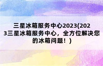 三星冰箱服务中心2023(2023三星冰箱服务中心，全方位解决您的冰箱问题！)