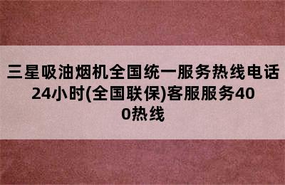 三星吸油烟机全国统一服务热线电话24小时(全国联保)客服服务400热线