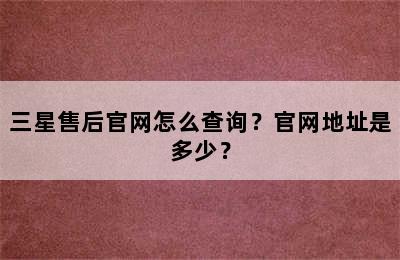 三星售后官网怎么查询？官网地址是多少？