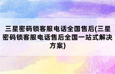 三星密码锁客服电话全国售后(三星密码锁客服电话售后全国一站式解决方案)