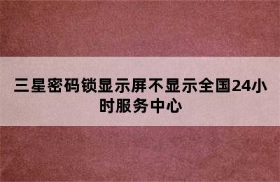 三星密码锁显示屏不显示全国24小时服务中心