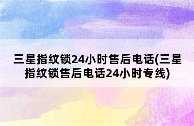 三星指纹锁24小时售后电话(三星指纹锁售后电话24小时专线)