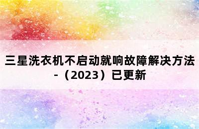 三星洗衣机不启动就响故障解决方法-（2023）已更新