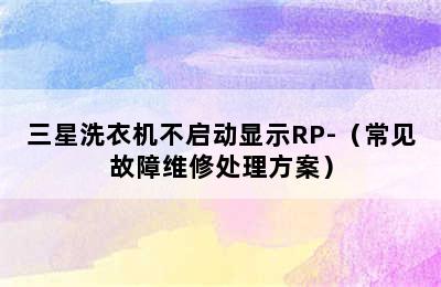 三星洗衣机不启动显示RP-（常见故障维修处理方案）