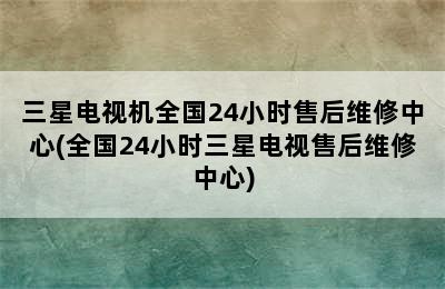 三星电视机全国24小时售后维修中心(全国24小时三星电视售后维修中心)