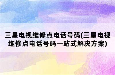 三星电视维修点电话号码(三星电视维修点电话号码一站式解决方案)