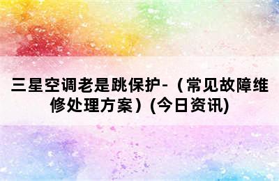 三星空调老是跳保护-（常见故障维修处理方案）(今日资讯)