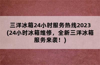 三洋冰箱24小时服务热线2023(24小时冰箱维修，全新三洋冰箱服务来袭！)