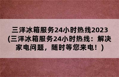 三洋冰箱服务24小时热线2023(三洋冰箱服务24小时热线：解决家电问题，随时等您来电！)