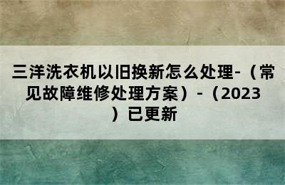 三洋洗衣机以旧换新怎么处理-（常见故障维修处理方案）-（2023）已更新