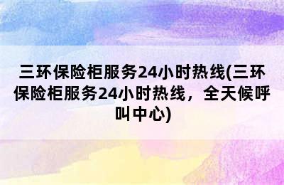 三环保险柜服务24小时热线(三环保险柜服务24小时热线，全天候呼叫中心)