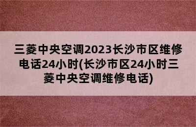 三菱中央空调2023长沙市区维修电话24小时(长沙市区24小时三菱中央空调维修电话)