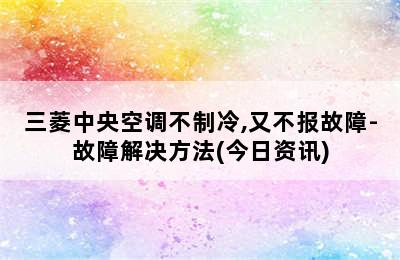 三菱中央空调不制冷,又不报故障-故障解决方法(今日资讯)