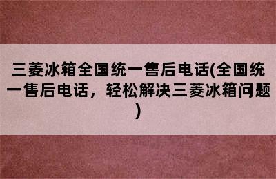 三菱冰箱全国统一售后电话(全国统一售后电话，轻松解决三菱冰箱问题)