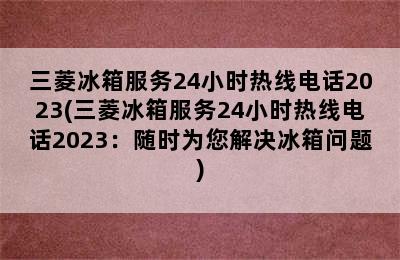 三菱冰箱服务24小时热线电话2023(三菱冰箱服务24小时热线电话2023：随时为您解决冰箱问题)