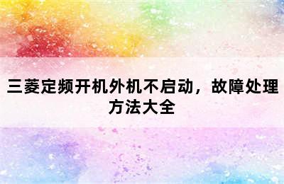 三菱定频开机外机不启动，故障处理方法大全