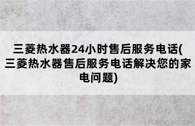 三菱热水器24小时售后服务电话(三菱热水器售后服务电话解决您的家电问题)