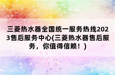 三菱热水器全国统一服务热线2023售后服务中心(三菱热水器售后服务，你值得信赖！)