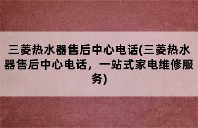 三菱热水器售后中心电话(三菱热水器售后中心电话，一站式家电维修服务)