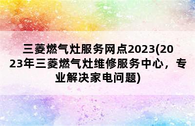 三菱燃气灶服务网点2023(2023年三菱燃气灶维修服务中心，专业解决家电问题)