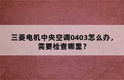 三菱电机中央空调0403怎么办，需要检查哪里？