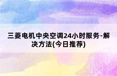 三菱电机中央空调24小时服务-解决方法(今日推荐)