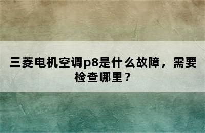 三菱电机空调p8是什么故障，需要检查哪里？