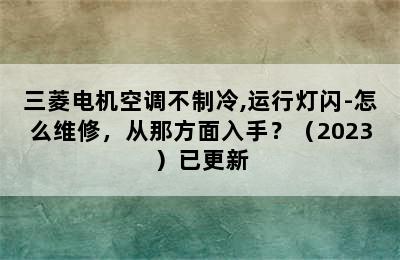 三菱电机空调不制冷,运行灯闪-怎么维修，从那方面入手？（2023）已更新