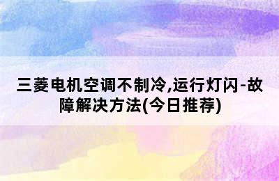 三菱电机空调不制冷,运行灯闪-故障解决方法(今日推荐)