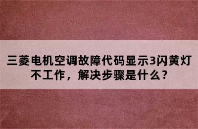 三菱电机空调故障代码显示3闪黄灯不工作，解决步骤是什么？