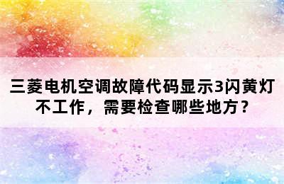 三菱电机空调故障代码显示3闪黄灯不工作，需要检查哪些地方？