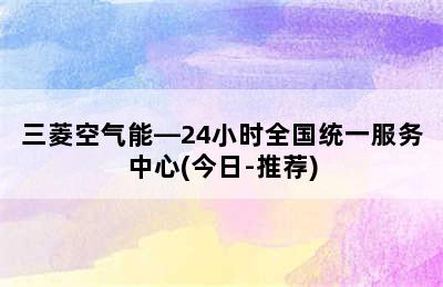 三菱空气能—24小时全国统一服务中心(今日-推荐)