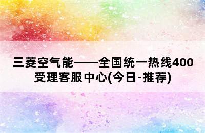 三菱空气能——全国统一热线400受理客服中心(今日-推荐)