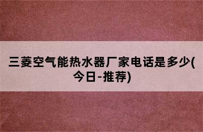 三菱空气能热水器厂家电话是多少(今日-推荐)