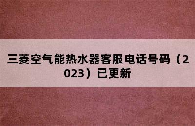 三菱空气能热水器客服电话号码（2023）已更新