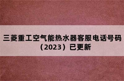 三菱重工空气能热水器客服电话号码（2023）已更新